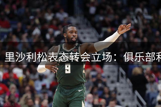 里沙利松表态转会立场：俱乐部利益至上，决意掌握个人未来